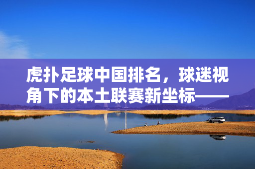 虎扑足球中国排名，球迷视角下的本土联赛新坐标——从数据到口碑的深度解析，虎扑足球中国排名，球迷视角下的本土联赛新坐标——从数据到口碑的深度解析