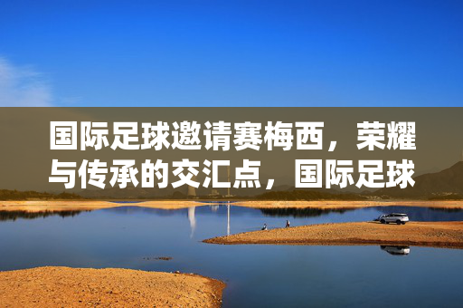 国际足球邀请赛梅西，荣耀与传承的交汇点，国际足球邀请赛，梅西，荣耀与传承的交汇点