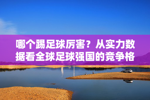 哪个踢足球厉害？从实力数据看全球足球强国的竞争格局，哪个踢足球厉害？从实力数据看全球足球强国的竞争格局