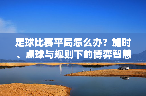 足球比赛平局怎么办？加时、点球与规则下的博弈智慧，足球比赛平局怎么办？加时、点球与规则下的博弈智慧