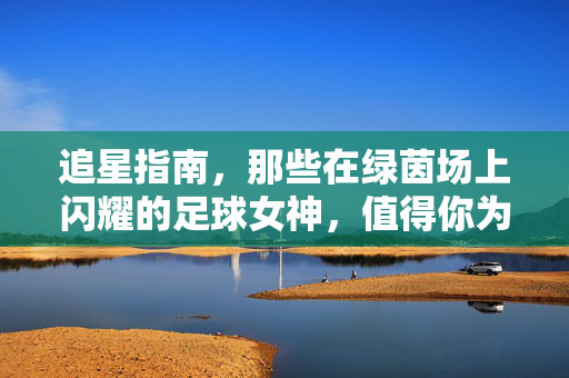 追星指南，那些在绿茵场上闪耀的足球女神，值得你为她们心动——值得追的足球明星女生