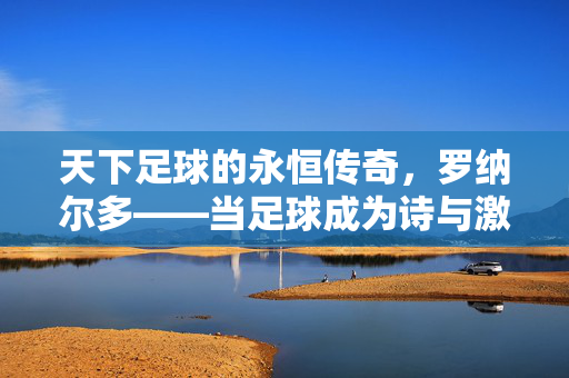 天下足球的永恒传奇，罗纳尔多——当足球成为诗与激情的注脚