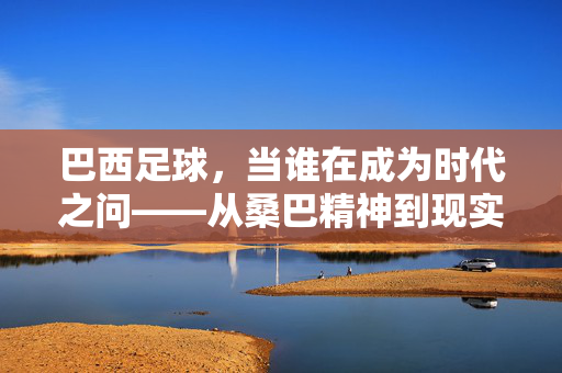 巴西足球，当谁在成为时代之问——从桑巴精神到现实困境的拷问，巴西足球，当谁在成为时代之问——从桑巴精神到现实困境的拷问