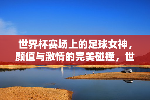 世界杯赛场上的足球女神，颜值与激情的完美碰撞，世界杯赛场上的足球女神，颜值与激情的完美碰撞