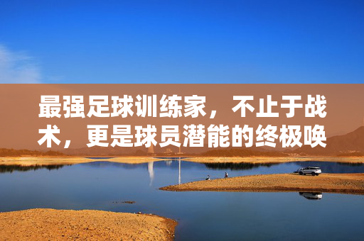 最强足球训练家，不止于战术，更是球员潜能的终极唤醒者，最强足球训练家，不止于战术，更是球员潜能的终极唤醒者