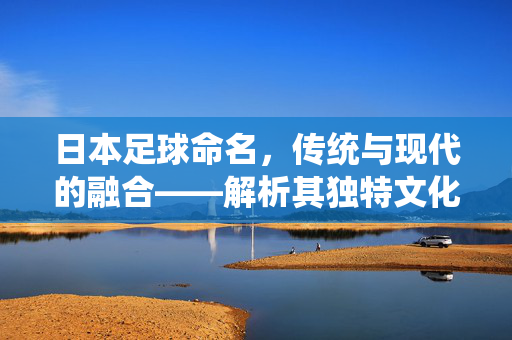 日本足球命名，传统与现代的融合——解析其独特文化逻辑，日本足球命名，传统与现代的融合——解析其独特文化逻辑