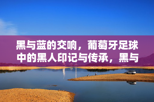 黑与蓝的交响，葡萄牙足球中的黑人印记与传承，黑与蓝的交响，葡萄牙足球中的黑人印记与传承