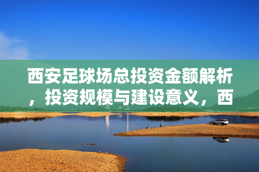 西安足球场总投资金额解析，投资规模与建设意义，西安足球场总投资金额解析，投资规模与建设意义
