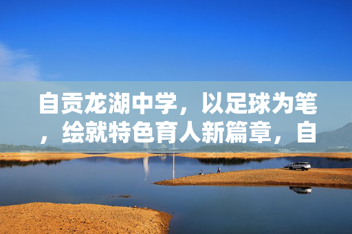 自贡龙湖中学，以足球为笔，绘就特色育人新篇章，自贡龙湖中学，以足球为笔，绘就特色育人新篇章