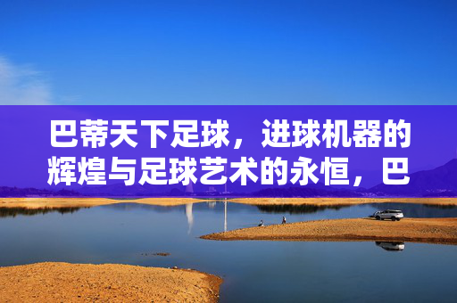 巴蒂天下足球，进球机器的辉煌与足球艺术的永恒，巴蒂，进球机器的辉煌与足球艺术的永恒