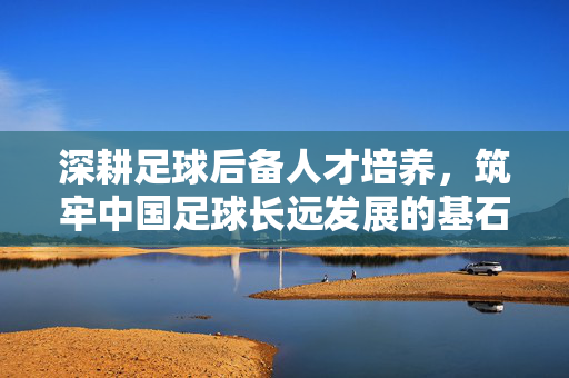 深耕足球后备人才培养，筑牢中国足球长远发展的基石，深耕足球后备人才培养，筑牢中国足球长远发展的基石