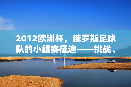 2012欧洲杯，俄罗斯足球队的小组赛征途——挑战、反思与足球文化的传承，2012欧洲杯，俄罗斯足球队小组赛征途中的挑战、反思与足球文化传承