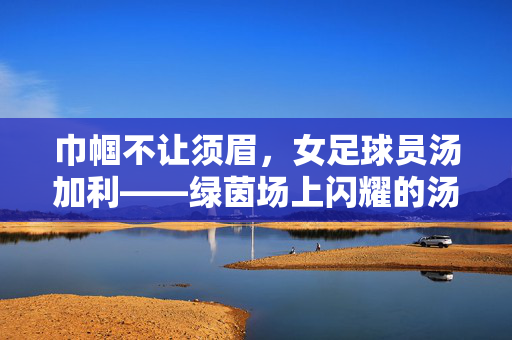 巾帼不让须眉，女足球员汤加利——绿茵场上闪耀的汤加利光芒，巾帼不让须眉，女足球员汤加利在绿茵场上闪耀光芒