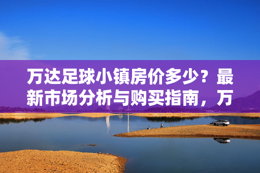 万达足球小镇房价多少？最新市场分析与购买指南，万达足球小镇房价多少？最新市场分析与购买指南