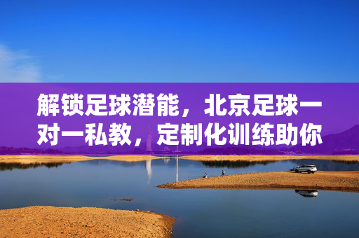 解锁足球潜能，北京足球一对一私教，定制化训练助你突破瓶颈，北京足球一对一私教，定制化训练，解锁潜能突破瓶颈
