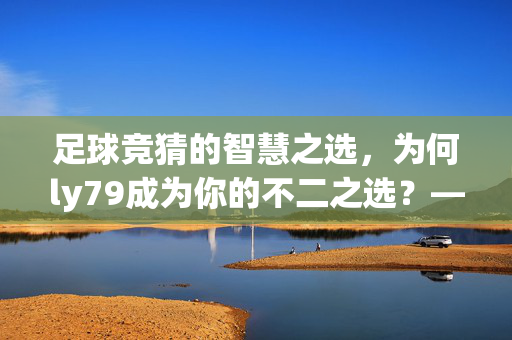 足球竞猜的智慧之选，为何ly79成为你的不二之选？——数据驱动，专业护航，助你轻松赢下每一场赛事，足球竞猜的智慧之选，为何ly79成为你的不二之选？——数据驱动，专业护航，助你轻松赢下每一场赛事