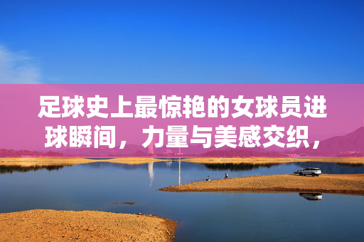 足球史上最惊艳的女球员进球瞬间，力量与美感交织，定格赛场最美画面，足球史上最惊艳的女球员进球瞬间，力量与美感交织，定格赛场最美画面