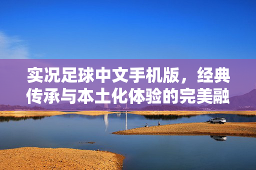 实况足球中文手机版，经典传承与本土化体验的完美融合，指尖掌控绿茵风云，实况足球中文手机版，经典传承与本土化体验的完美融合，指尖掌控绿茵风云
