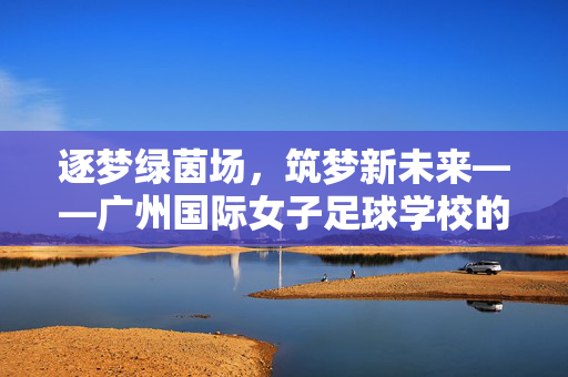 逐梦绿茵场，筑梦新未来——广州国际女子足球学校的时代担当与青春力量，逐梦绿茵场，筑梦新未来——广州国际女子足球学校的时代担当与青春力量
