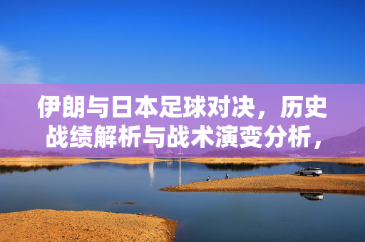 伊朗与日本足球对决，历史战绩解析与战术演变分析，伊朗与日本足球对决，历史战绩解析与战术演变分析