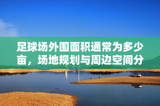 足球场外围面积通常为多少亩，场地规划与周边空间分析，足球场外围面积通常为多少亩，场地规划与周边空间分析