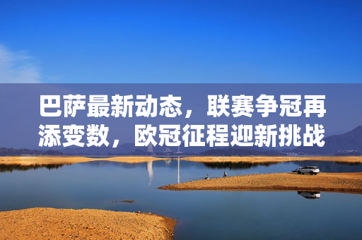 巴萨最新动态，联赛争冠再添变数，欧冠征程迎新挑战——足球新闻联播，巴萨最新动态，联赛争冠再添变数，欧冠征程迎新挑战——足球新闻联播