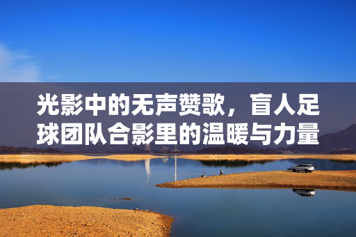 光影中的无声赞歌，盲人足球团队合影里的温暖与力量，光影中的无声赞歌，盲人足球团队合影里的温暖与力量