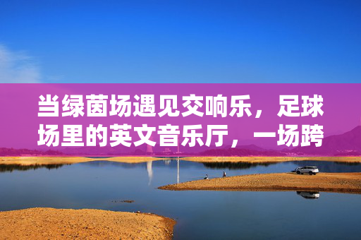 当绿茵场遇见交响乐，足球场里的英文音乐厅，一场跨界的文化盛宴，当绿茵场遇见交响乐，足球场里的英文音乐厅，一场跨界文化盛宴