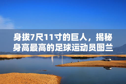 身拔7尺11寸的巨人，揭秘身高最高的足球运动员图兰·塔什居尔，身拔7尺11寸！揭秘身高最高的足球运动员图兰·塔什居尔