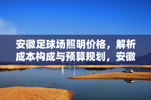 安徽足球场照明价格，解析成本构成与预算规划，安徽足球场照明价格解析，成本构成与预算规划详解