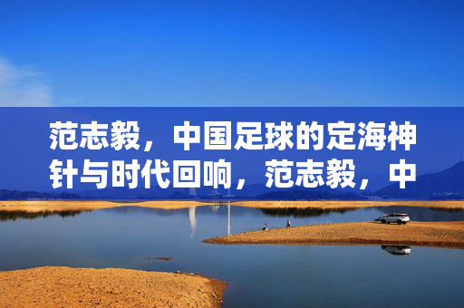 范志毅，中国足球的定海神针与时代回响，范志毅，中国足球的定海神针与时代回响