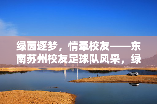 绿茵逐梦，情牵校友——东南苏州校友足球队风采，绿茵逐梦，情牵校友——东南苏州校友足球队风采