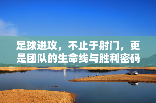 足球进攻，不止于射门，更是团队的生命线与胜利密码，足球进攻，不止于射门，更是团队的生命线与胜利密码