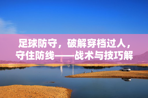 足球防守，破解穿档过人，守住防线——战术与技巧解析，足球防守，破解穿档过人，守住防线——战术与技巧解析