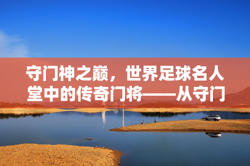 守门神之巅，世界足球名人堂中的传奇门将——从守门艺术到足球史上的丰碑，守门神之巅，世界足球名人堂中的传奇门将——从守门艺术到足球史上的丰碑