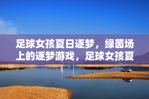 足球女孩夏日逐梦，绿茵场上的逐梦游戏，足球女孩夏日逐梦，绿茵场上的逐梦游戏