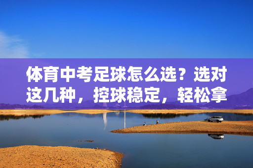 体育中考足球怎么选？选对这几种，控球稳定，轻松拿高分，体育中考足球怎么选？选对控球稳定的这几款，轻松拿高分
