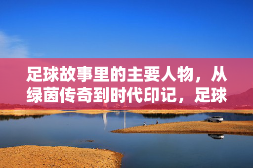 足球故事里的主要人物，从绿茵传奇到时代印记，足球故事里的主要人物，从绿茵传奇到时代印记