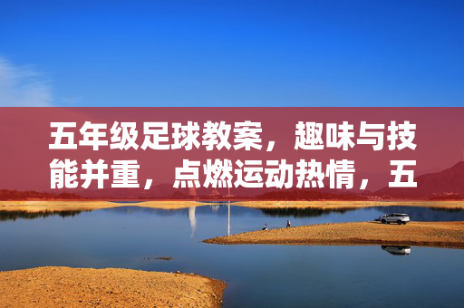 五年级足球教案，趣味与技能并重，点燃运动热情，五年级足球教案，趣味与技能并重，点燃运动热情