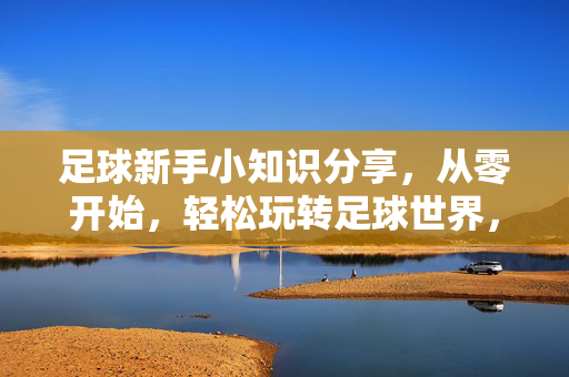 足球新手小知识分享，从零开始，轻松玩转足球世界，足球新手小知识分享，从零开始，轻松玩转足球世界