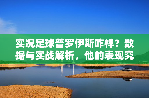 实况足球普罗伊斯咋样？数据与实战解析，他的表现究竟如何？实况足球普罗伊斯表现如何？数据与实战解析