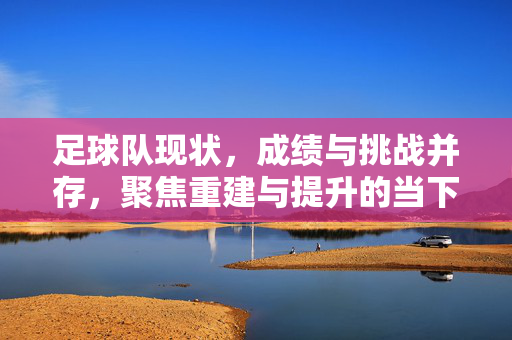 足球队现状，成绩与挑战并存，聚焦重建与提升的当下路径，足球队，成绩与挑战并存，当下重建与提升的路径