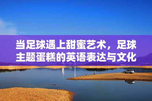 当足球遇上甜蜜艺术，足球主题蛋糕的英语表达与文化创意，当足球遇上甜蜜艺术，足球主题蛋糕的英语表达与文化创意