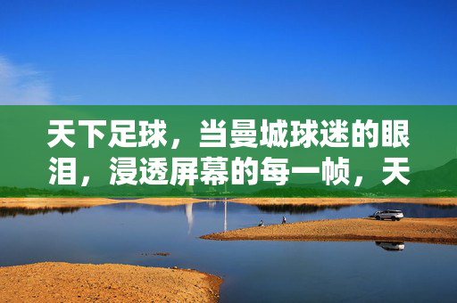 天下足球，当曼城球迷的眼泪，浸透屏幕的每一帧，天下足球，当曼城球迷的眼泪，浸透屏幕的每一帧