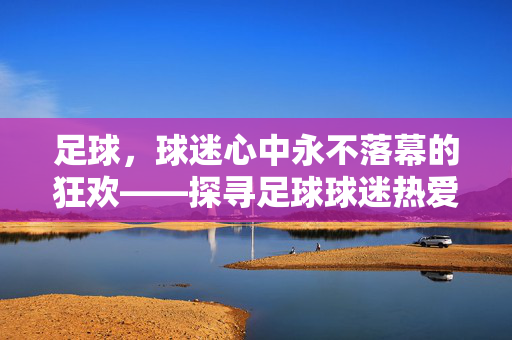 足球，球迷心中永不落幕的狂欢——探寻足球球迷热爱的经典比赛项目，足球，球迷心中永不落幕的狂欢——探寻足球球迷热爱的经典比赛项目