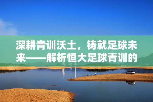 深耕青训沃土，铸就足球未来——解析恒大足球青训的卓越之路，深耕青训沃土，铸就足球未来——解析恒大足球青训的卓越之路