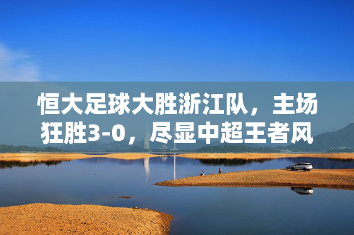 恒大足球大胜浙江队，主场狂胜3-0，尽显中超王者风范，恒大主场3-0大胜浙江队，尽显中超王者风范