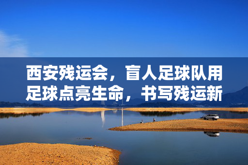 西安残运会，盲人足球队用足球点亮生命，书写残运新篇章，西安残运会，盲人足球队用足球点亮生命，书写残运新篇章
