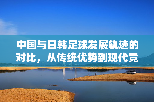 中国与日韩足球发展轨迹的对比，从传统优势到现代竞技的转型与启示