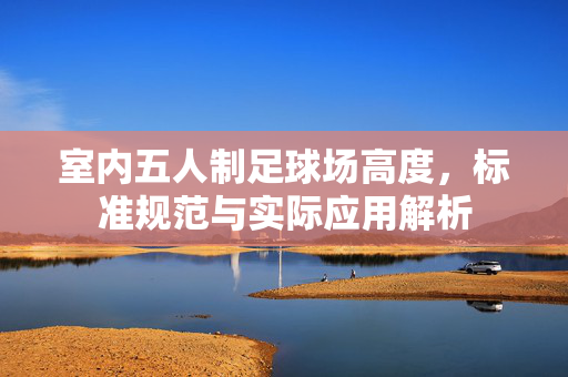 室内五人制足球场高度，标准规范与实际应用解析